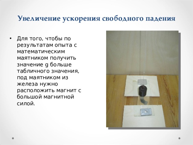 Увеличение ускорения свободного падения   Для того, чтобы по результатам опыта с математическим маятником получить значение g больше табличного значения, под маятником из железа нужно расположить магнит с большой магнитной силой. 