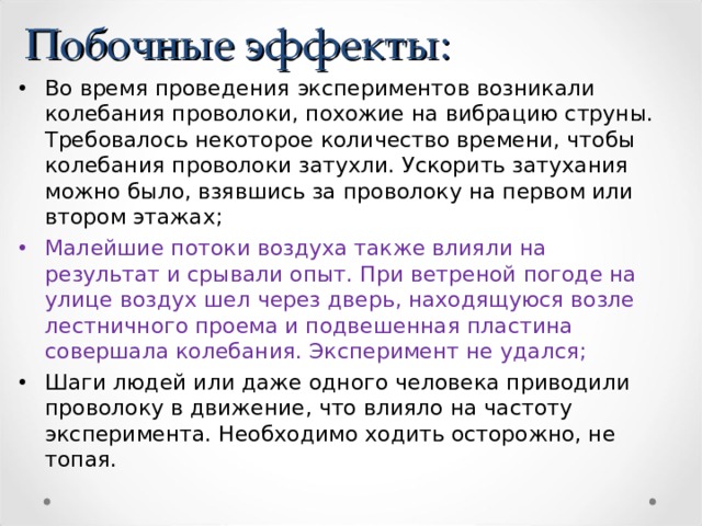 Побочные эффекты: Во время проведения экспериментов возникали колебания проволоки, похожие на вибрацию струны. Требовалось некоторое количество времени, чтобы колебания проволоки затухли. Ускорить затухания можно было, взявшись за проволоку на первом или втором этажах; Малейшие потоки воздуха также влияли на результат и срывали опыт. При ветреной погоде на улице воздух шел через дверь, находящуюся возле лестничного проема и подвешенная пластина совершала колебания. Эксперимент не удался; Шаги людей или даже одного человека приводили проволоку в движение, что влияло на частоту эксперимента. Необходимо ходить осторожно, не топая. 