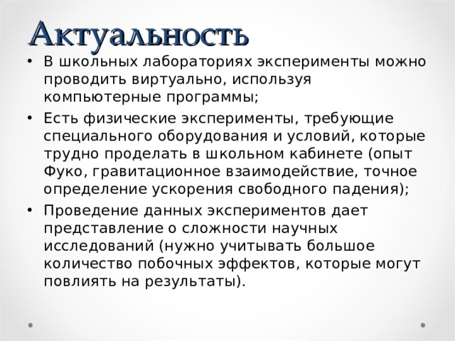 Актуальность В школьных лабораториях эксперименты можно проводить виртуально, используя компьютерные программы; Есть физические эксперименты, требующие специального оборудования и условий, которые трудно проделать в школьном кабинете (опыт Фуко, гравитационное взаимодействие, точное определение ускорения свободного падения); Проведение данных экспериментов дает представление о сложности научных исследований (нужно учитывать большое количество побочных эффектов, которые могут повлиять на результаты). 