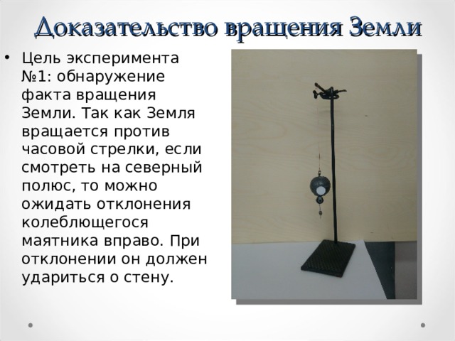 Доказательство вращения Земли Цель эксперимента №1: обнаружение факта вращения Земли. Так как Земля вращается против часовой стрелки, если смотреть на северный полюс, то можно ожидать отклонения колеблющегося маятника вправо. При отклонении он должен удариться о стену.  
