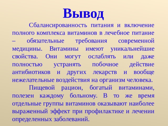 Вывод  Сбалансированность питания и включение полного комплекса витаминов в лечебное питание – обязательные требования современной медицины. Витамины имеют уникальнейшие свойства. Они могут ослаблять или даже полностью устранять побочное действие антибиотиков и других лекарств и вообще нежелательные воздействия на организм человека.  Пищевой рацион, богатый витаминами, полезен каждому больному. В то же время отдельные группы витаминов оказывают наиболее выраженный эффект при профилактике и лечении определенных заболеваний. 