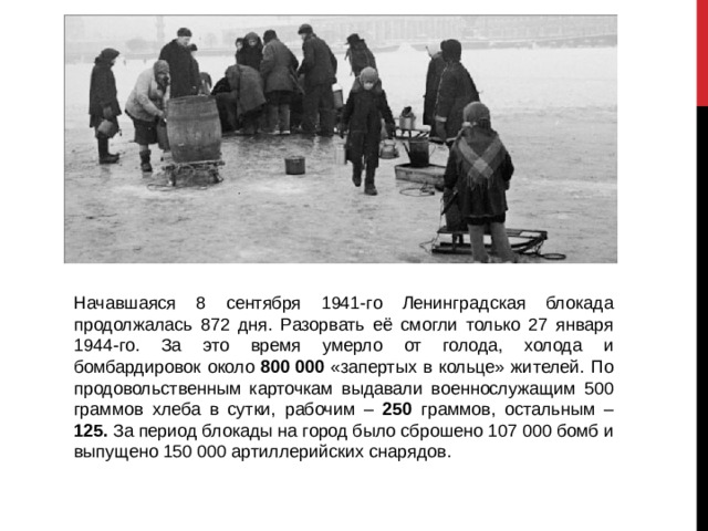 Начавшаяся 8 сентября 1941-го Ленинградская блокада продолжалась 872 дня. Разорвать её смогли только 27 января 1944-го. За это время умерло от голода, холода и бомбардировок около 800 000 «запертых в кольце» жителей. По продовольственным карточкам выдавали военнослужащим 500 граммов хлеба в сутки, рабочим – 250 граммов, остальным – 125. За период блокады на город было сброшено 107 000 бомб и выпущено 150 000 артиллерийских снарядов. 