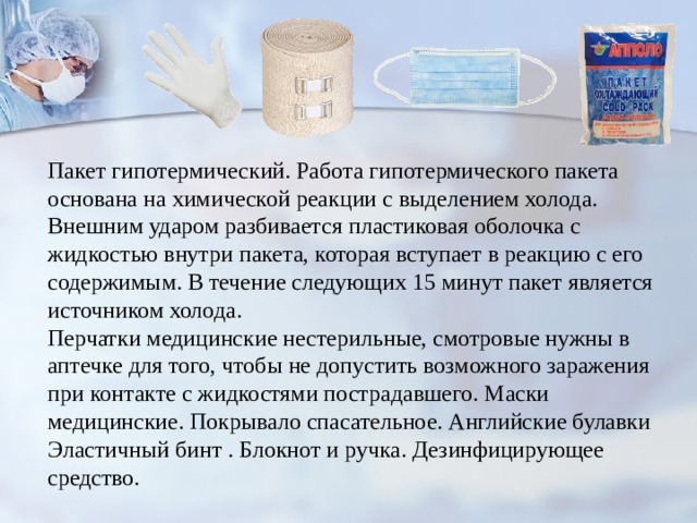 Пакет гипотермический. Работа гипотермического пакета основана на химической реакции с выделением холода. Внешним ударом разбивается пластиковая оболочка с жидкостью внутри пакета, которая вступает в реакцию с его содержимым. В течение следующих 15 минут пакет является источником холода. Перчатки медицинские нестерильные, смотровые нужны в аптечке для того, чтобы не допустить возможного заражения при контакте с жидкостями пострадавшего. Маски медицинские. Покрывало спасательное. Английские булавки Эластичный бинт . Блокнот и ручка. Дезинфицирующее средство. 