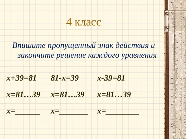 4 класс Впишите пропущенный знак действия и закончите решение каждого уравнения  х+39=81   81-х=39   х-39=81 х=81…39   х=81…39   х=81…39 х=______   х=_______  х=________ 