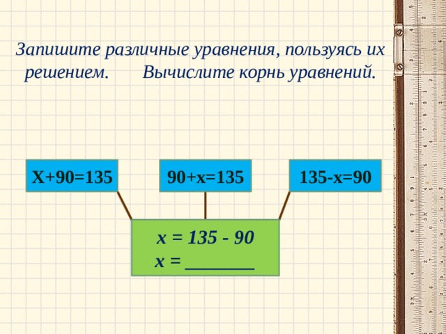 Запишите различные уравнения, пользуясь их решением. Вычислите корнь уравнений.   Х+90=135 135-х=90 90+х=135 х = 135 - 90 х = _______ 