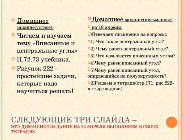 Домашнее задание(письменное)  на 18 апреля: 1)Отвечаем письменно на вопросы: 1) Что такое центральный угол? 2) Чему равен центральный угол? 3) Что называется вписанным углом? 4)Чему равен вписанный угол? 5)Чему равен вписанный угол, опирающийся на полуокружность? 2)Решаем в тетради(стр.171, рис.222-четыре задачи) Домашнее задание(устное): Читаем и изучаем тему «Вписанные и центральные углы» П.72.73 учебника. Рисунок 222 –простейшие задачи, которые надо научиться решать!  СЛЕДУЮЩИЕ ТРИ СЛАЙДА –  ЭТО ДОМАШНЕЕ ЗАДАНИЕ НА 22 АПРЕЛЯ-ВЫПОЛНЯЕМ В СВОИХ ТЕТРАДЯХ. 