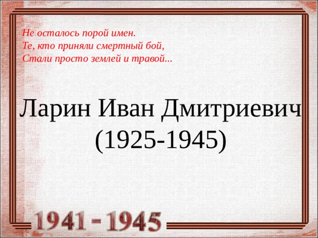 Не осталось порой имен. Те, кто приняли смертный бой, Стали просто землей и травой... Ларин Иван Дмитриевич  (1925-1945) 