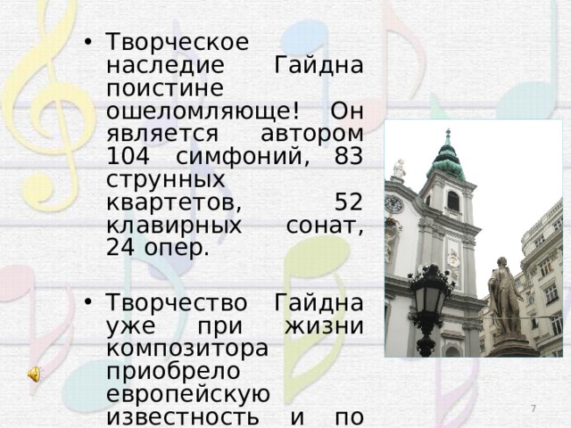 Творческое наследие Гайдна поистине ошеломляюще! Он является автором 104 симфоний, 83 струнных квартетов, 52 клавирных сонат, 24 опер. Творчество Гайдна уже при жизни композитора приобрело европейскую известность и по достоинству было оценено современниками.