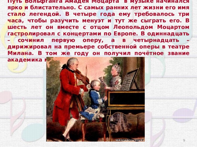 Путь Вольфганга Амадея Моцарта в музыке начинался ярко и блистательно. С самых ранних лет жизни его имя стало легендой. В четыре года ему требовалось три часа, чтобы разучить менуэт и тут же сыграть его. В шесть лет он вместе с отцом Леопольдом Моцартом гастролировал с концертами по Европе. В одиннадцать – сочинил первую оперу, а в четырнадцать – дирижировал на премьере собственной оперы в театре Милана. В том же году он получил почётное звание академика музыки. 3