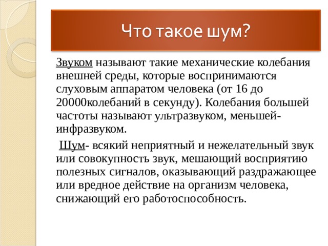 Звуком называют такие механические колебания внешней среды, которые воспринимаются слуховым аппаратом человека (от 16 до 20000колебаний в секунду). Колебания большей частоты называют ультразвуком, меньшей- инфразвуком.  Шум - всякий неприятный и нежелательный звук или совокупность звук, мешающий восприятию полезных сигналов, оказывающий раздражающее или вредное действие на организм человека, снижающий его работоспособность. 