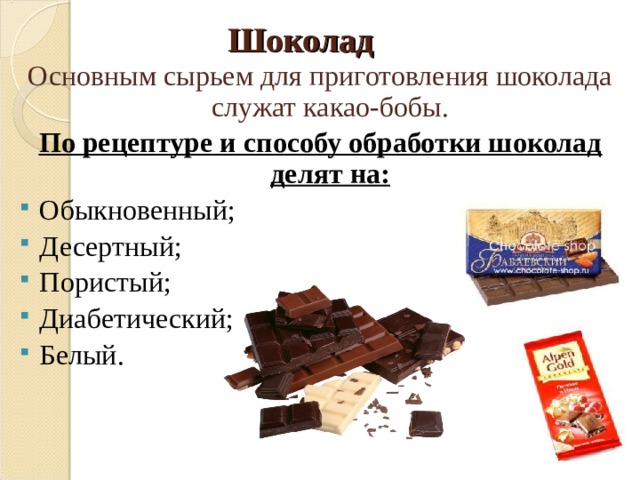 Шоколад Основным сырьем для приготовления шоколада служат какао-бобы. По рецептуре и способу обработки шоколад делят на: Обыкновенный; Десертный; Пористый; Диабетический; Белый . 