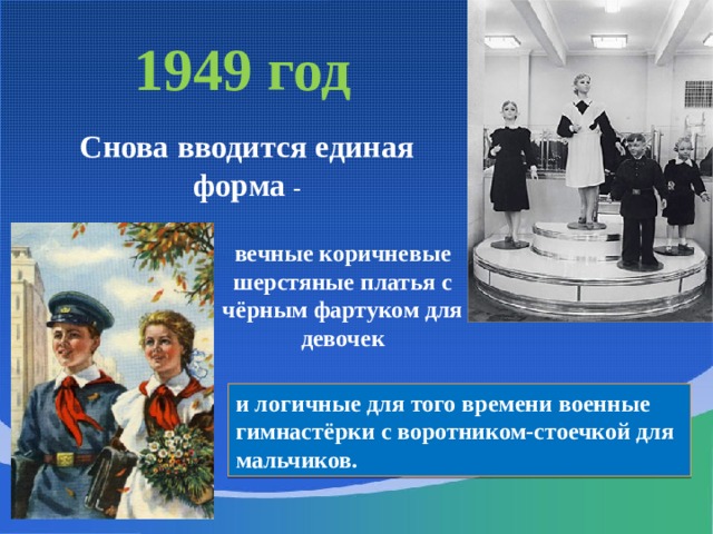 1949 год  Снова вводится единая форма - вечные коричневые шерстяные платья с чёрным фартуком для девочек и логичные для того времени военные гимнастёрки с воротником-стоечкой для мальчиков. 