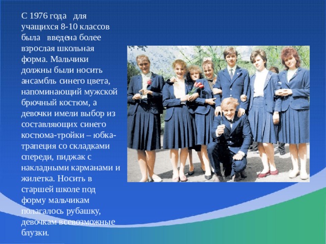 С 1976 года   для учащихся 8-10 классов была   введена более взрослая школьная форма. Мальчики должны были носить ансамбль синего цвета, напоминающий мужской брючный костюм, а девочки имели выбор из составляющих синего костюма-тройки – юбка-трапеция со складками спереди, пиджак с накладными карманами и жилетка. Носить в старшей школе под форму мальчикам полагалось рубашку, девочкам всевозможные блузки. 