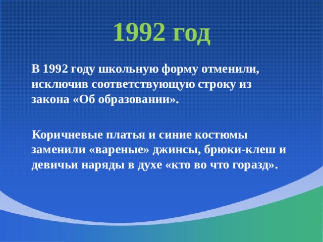 1992 год  В 1992 году школьную форму отменили, исключив соответствующую строку из закона «Об образовании».   Коричневые платья и синие костюмы заменили «вареные» джинсы, брюки-клеш и девичьи наряды в духе «кто во что горазд».   