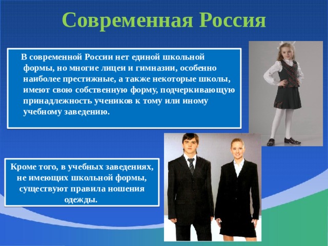 Современная Россия  В современной России нет единой школьной формы, но многие лицеи и гимназии, особенно наиболее престижные, а также некоторые школы, имеют свою собственную форму, подчеркивающую принадлежность учеников к тому или иному учебному заведению. Кроме того, в учебных заведениях, не имеющих школьной формы, существуют правила ношения одежды. 