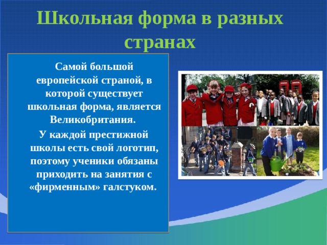 Школьная форма в разных странах  Самой большой европейской страной, в которой существует школьная форма, является Великобритания.  У каждой престижной школы есть свой логотип, поэтому ученики обязаны приходить на занятия с «фирменным» галстуком. 