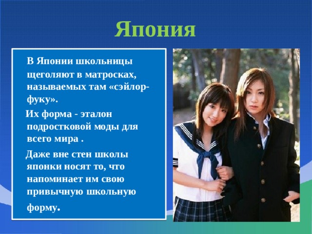 Япония  В Японии школьницы щеголяют в матросках, называемых там «сэйлор-фуку».  Их форма - эталон подростковой моды для всего мира .  Даже вне стен школы японки носят то, что напоминает им свою привычную школьную форму . 