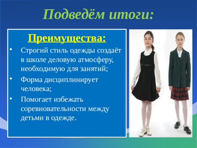 Подведём итоги: Преимущества: Строгий стиль одежды создаёт в школе деловую атмосферу, необходимую для занятий; Форма дисциплинирует человека; Помогает избежать соревновательности между детьми в одежде. 