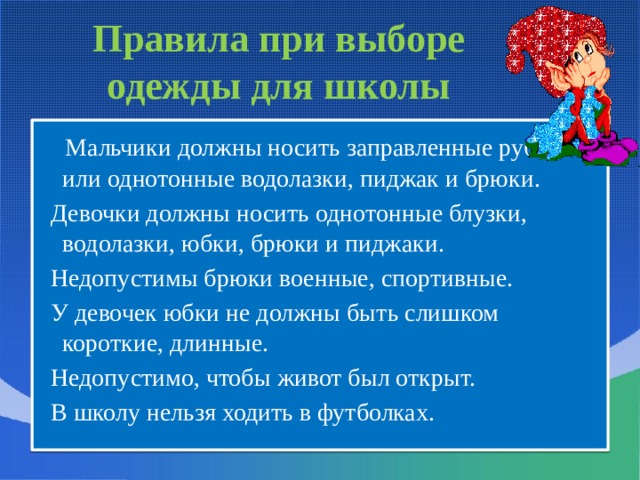 Правила при выборе одежды для школы  Мальчики должны носить заправленные рубашки или однотонные водолазки, пиджак и брюки.  Девочки должны носить однотонные блузки, водолазки, юбки, брюки и пиджаки.  Недопустимы брюки военные, спортивные.  У девочек юбки не должны быть слишком короткие, длинные.  Недопустимо, чтобы живот был открыт.  В школу нельзя ходить в футболках. 