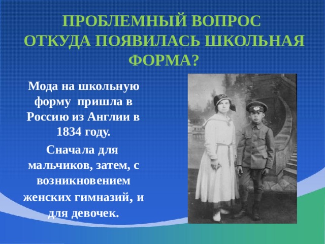 ПРОБЛЕМНЫЙ ВОПРОС  ОТКУДА ПОЯВИЛАСЬ ШКОЛЬНАЯ ФОРМА?  Мода на школьную форму пришла в Россию из Англии в 1834 году.  Сначала для мальчиков, затем, с возникновением женских гимназий , и для девочек. Школьная форма, предназначенная для учеников мужских гимназий, шилась по образцам военной одежды: шинель, гимнастёрка, фуражка, брюки без канта; в зимнее время выдавался башлык. Гимназисты старших классов носили куртки с воротниками-стойками, похожие на морские кители. Неизменным атрибутом гимназистов был ранец. Самой престижной была форма лицеистов: синий кафтан фрачного покроя с красным воротником и обшлагами. Брюки и жилет полагались темные, а галстук - черный.  