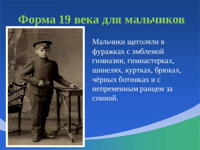 Форма 19 века для мальчиков  Мальчики щеголяли в фуражках с эмблемой гимназии, гимнастерках, шинелях, куртках, брюках, чёрных ботинках и с непременным ранцем за спиной. Школьная форма, предназначенная для учеников мужских гимназий, шилась по образцам военной одежды: шинель, гимнастёрка, фуражка, брюки без канта; в зимнее время выдавался башлык. Гимназисты старших классов носили куртки с воротниками-стойками, похожие на морские кители. Неизменным атрибутом гимназистов был ранец. Самой престижной была форма лицеистов: синий кафтан фрачного покроя с красным воротником и обшлагами. Брюки и жилет полагались темные, а галстук - черный.  
