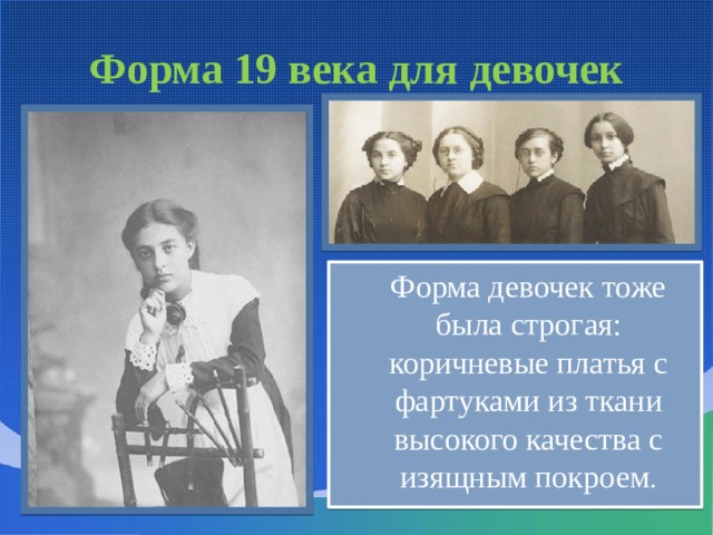 Форма 19 века для девочек  Форма девочек тоже была строгая: коричневые платья с фартуками из ткани высокого качества с изящным покроем . Девочкам предписывалось носить темные строгие платья с плиссированными юбками до колен. Повседневные платья учениц Смольного института шили из забытой теперь шерстяной материи – камлота. Самые младшие (от пяти до семи лет) носили кофейные платья; от восьми до десяти – голубые и синие; от одиннадцати до тринадцати – серые; самые старшие ходили в белых. Платья были, как говорили тогда, «глухие», одноцветные, самого простого покроя. Единственными украшениями были белый передник и цветной поясок.  