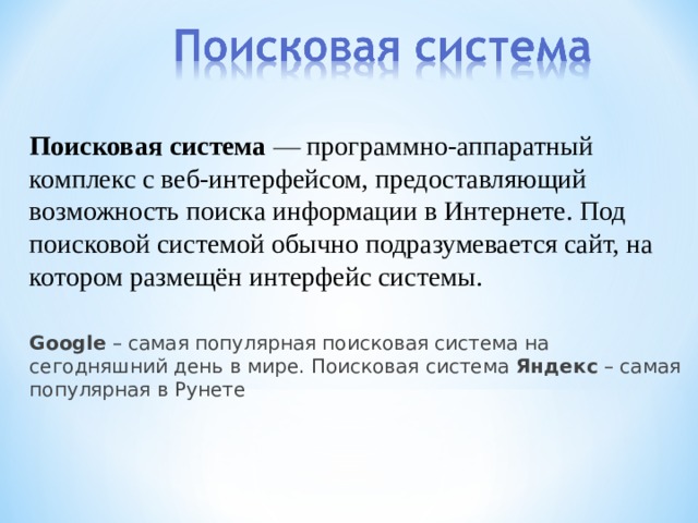 Поисковая система — программно-аппаратный комплекс с веб-интерфейсом, предоставляющий возможность поиска информации в Интернете. Под поисковой системой обычно подразумевается сайт, на котором размещён интерфейс системы. Google – самая популярная поисковая система на сегодняшний день в мире. Поисковая система Яндекс – самая популярная в Рунете 