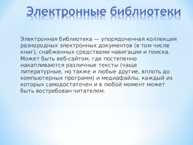 Электронная библиотека — упорядоченная коллекция разнородных электронных документов (в том числе книг), снабженных средствами навигации и поиска. Может быть веб-сайтом, где постепенно накапливаются различные тексты (чаще литературные, но также и любые другие, вплоть до компьютерных программ) и медиафайлы, каждый из которых самодостаточен и в любой момент может быть востребован читателем. 
