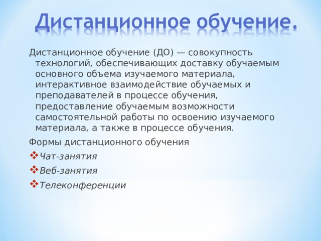 Дистанционное обучение (ДО) — совокупность технологий, обеспечивающих доставку обучаемым основного объема изучаемого материала, интерактивное взаимодействие обучаемых и преподавателей в процессе обучения, предоставление обучаемым возможности самостоятельной работы по освоению изучаемого материала, а также в процессе обучения. Формы дистанционного обучения Чат-занятия   Веб-занятия   Телеконференции  