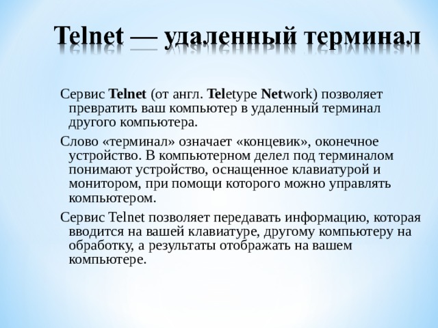Сервис Telnet (от англ. Tel etype Net work) позволяет превратить ваш компьютер в удаленный терминал другого компьютера. Слово «терминал» означает «концевик», оконечное устройство. В компьютерном делел под терминалом понимают устройство, оснащенное клавиатурой и монитором, при помощи которого можно управлять компьютером. Сервис Telnet позволяет передавать информацию, которая вводится на вашей клавиатуре, другому компьютеру на обработку, а результаты отображать на вашем компьютере. 