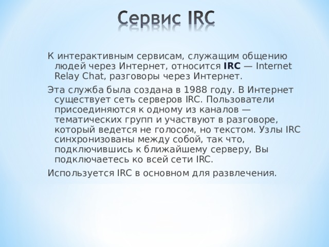 К интерактивным сервисам, служащим общению людей через Интернет, относится IRC — Internet Relay Chat, разговоры через Интернет. Эта служба была создана в 1988 году. В Интернет существует сеть серверов IRC. Пользователи присоединяются к одному из каналов — тематических групп и участвуют в разговоре, который ведется не голосом, но текстом. Узлы IRC синхронизованы между собой, так что, подключившись к ближайшему серверу, Вы подключаетесь ко всей сети IRC. Используется IRC в основном для развлечения. 