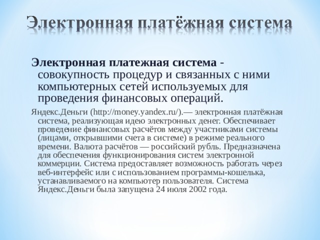 Электронная платежная система - совокупность процедур и связанных с ними компьютерных сетей используемых для проведения финансовых операций. Яндекс.Деньги (http://money.yandex.ru/).— электронная платёжная система, реализующая идею электронных денег. Обеспечивает проведение финансовых расчётов между участниками системы (лицами, открывшими счета в системе) в режиме реального времени. Валюта расчётов — российский рубль. Предназначена для обеспечения функционирования систем электронной коммерции. Система предоставляет возможность работать через веб-интерфейс или с использованием программы-кошелька, устанавливаемого на компьютер пользователя. Система Яндекс.Деньги была запущена 24 июля 2002 года. 