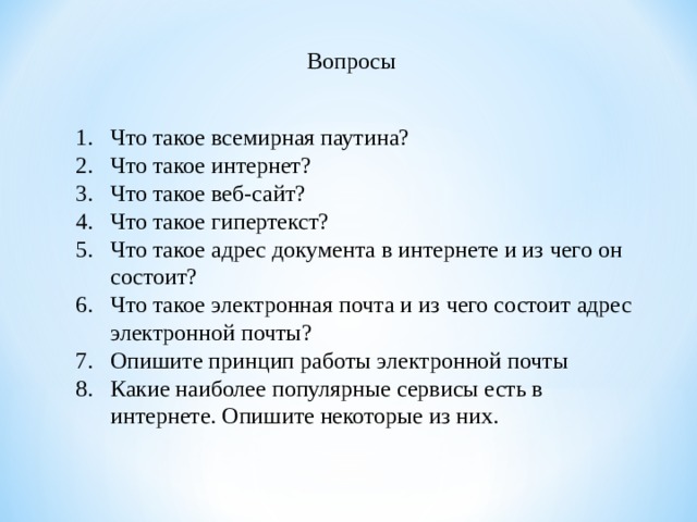 Вопросы Что такое всемирная паутина? Что такое интернет? Что такое веб-сайт? Что такое гипертекст? Что такое адрес документа в интернете и из чего он состоит? Что такое электронная почта и из чего состоит адрес электронной почты? Опишите принцип работы электронной почты Какие наиболее популярные сервисы есть в интернете. Опишите некоторые из них.  