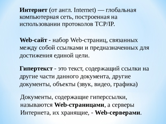 Интернет (от англ. Internet) — глобальная компьютерная сеть, построенная на использовании протоколов TCP/IP. Web-сайт - набор Web-страниц, связанных между собой ссылками и предназначенных для достижения единой цели. Гипертекст - это текст, содержащий ссылки на другие части данного документа, другие документы, объекты (звук, видео, графика) Документы, содержащие гиперссылки, называются Web-страницами , а серверы Интернета, их хранящие, - Web-серверами . 