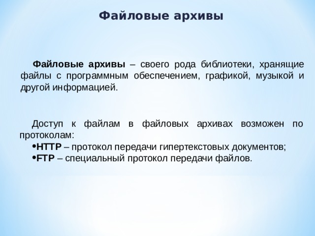 Файловые архивы Файловые архивы – своего рода библиотеки, хранящие файлы с программным обеспечением, графикой, музыкой и другой информацией. Доступ к файлам в файловых архивах возможен по протоколам: HTTP – протокол передачи гипертекстовых документов; FTP – специальный протокол передачи файлов. 