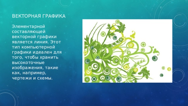 Векторная графика Элементарной составляющей векторной графики является линия. Этот тип компьютерной графики идеален для того, чтобы хранить высокоточные изображения, такие как, например, чертежи и схемы. 