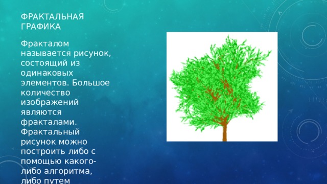 Фрактальная графика Фракталом называется рисунок, состоящий из одинаковых элементов. Большое количество изображений являются фракталами. Фрактальный рисунок можно построить либо с помощью какого-либо алгоритма, либо путем автоматического создания изображения. 