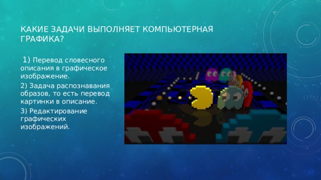 Какие задачи выполняет компьютерная графика?  1) Перевод словесного описания в графическое изображение. 2) Задача распознавания образов, то есть перевод картинки в описание. 3) Редактирование графических изображений. 