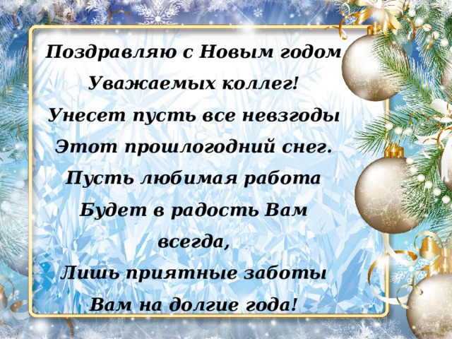 Поздравляю с Новым годом Уважаемых коллег! Унесет пусть все невзгоды Этот прошлогодний снег. Пусть любимая работа Будет в радость Вам всегда, Лишь приятные заботы Вам на долгие года! 