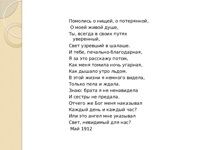 Помолись о нищей, о потерянной,  О моей живой душе, Ты, всегда в своих путях уверенный, Свет узревший в шалаше. И тебе, печально-благодарная, Я за это расскажу потом, Как меня томила ночь угарная, Как дышало утро льдом. В этой жизни я немного видела, Только пела и ждала. Знаю: брата я не ненавидела И сестры не предала. Отчего же Бог меня наказывал Каждый день и каждый час? Или это ангел мне указывал Свет, невидимый для нас?  Май 1912 