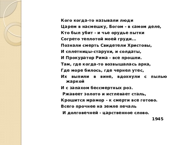 Кого когда-то называли люди Цаpeм в насмешку, Богом - в самом деле, Кто был убит - и чье орудье пытки Согрето теплотой моей груди... Познали смерть Свидетели Христовы, И сплетницы-старухи, и солдаты, И Прокуратор Рима - все прошли. Там, где когда-то возвышалась арка, Где море билось, где чернел утес, Их выпили в вине, вдохнули с пылью жаркой И с запахом бессмертных роз.  Ржавеет золото и истлевает сталь, Крошится мрамор - к смерти все готово. Всего прочнее на земле печаль  И долговечней - царственное слово.  1945  