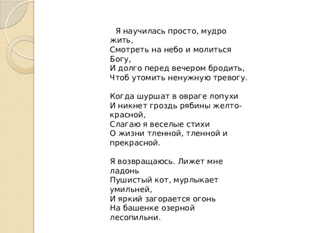  Я научилась просто, мудро жить,   Смотреть на небо и молиться Богу,   И долго перед вечером бродить,   Чтоб утомить ненужную тревогу.    Когда шуршат в овраге лопухи   И никнет гроздь рябины желто-красной,   Слагаю я веселые стихи   О жизни тленной, тленной и прекрасной.    Я возвращаюсь. Лижет мне ладонь   Пушистый кот, мурлыкает умильней,   И яркий загорается огонь   На башенке озерной лесопильни.    Лишь изредка прорезывает тишь   Крик аиста, слетевшего на крышу.   И если в дверь мою ты постучишь,   Мне кажется, я даже не услышу.   1912 