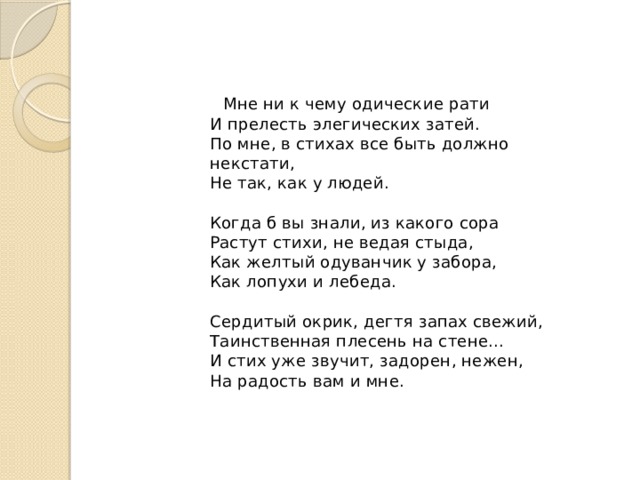  Мне ни к чему одические рати  И прелесть элегических затей.  По мне, в стихах все быть должно некстати,  Не так, как у людей.   Когда б вы знали, из какого сора  Растут стихи, не ведая стыда,  Как желтый одуванчик у забора,  Как лопухи и лебеда.   Сердитый окрик, дегтя запах свежий,  Таинственная плесень на стене...  И стих уже звучит, задорен, нежен,  На радость вам и мне. 