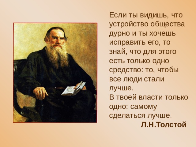 Если ты видишь, что устройство общества дурно и ты хочешь исправить его, то знай, что для этого есть только одно средство: то, чтобы все люди стали лучше. В твоей власти только одно: самому сделаться лучше .  Л.Н.Толстой 