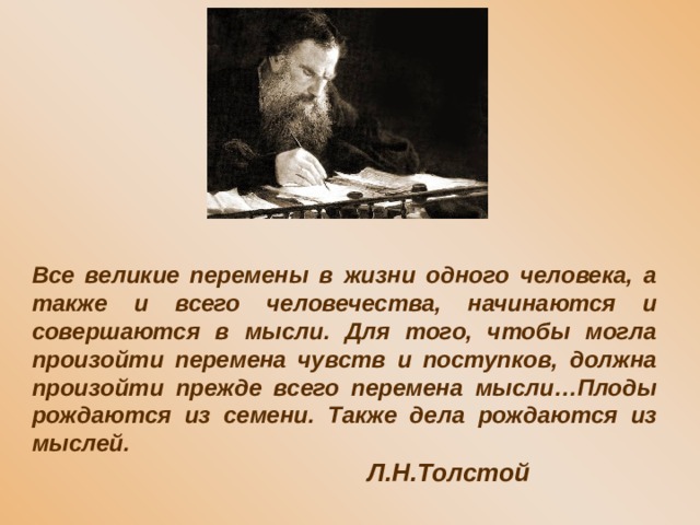 Все великие перемены в жизни одного человека, а также и всего человечества, начинаются и совершаются в мысли. Для того, чтобы могла произойти перемена чувств и поступков, должна произойти прежде всего перемена мысли…Плоды рождаются из семени. Также дела рождаются из мыслей.      Л.Н.Толстой 