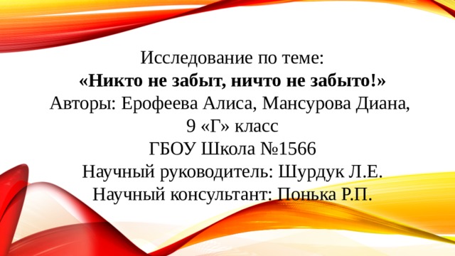 Исследование по теме: «Никто не забыт, ничто не забыто!» Авторы: Ерофеева Алиса, Мансурова Диана, 9 «Г» класс ГБОУ Школа №1566 Научный руководитель: Шурдук Л.Е. Научный консультант: Понька Р.П. 