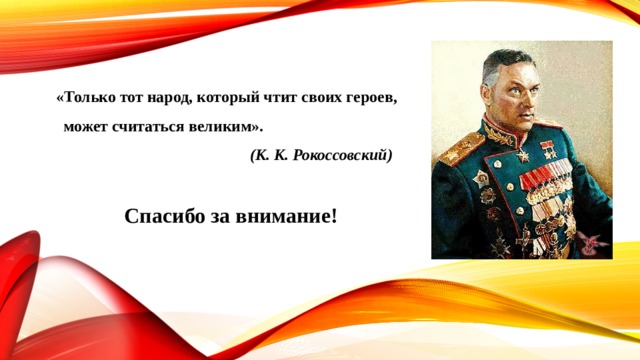  «Только тот народ, который чтит своих героев, может считаться великим».  (К. К. Рокоссовский) Спасибо за внимание! 