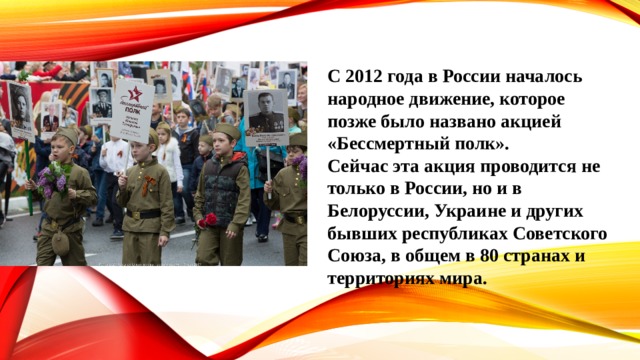 С 2012 года в России началось народное движение, которое позже было названо акцией «Бессмертный полк». Сейчас эта акция проводится не только в России, но и в Белоруссии, Украине и других бывших республиках Советского Союза, в общем в 80 странах и территориях мира. 