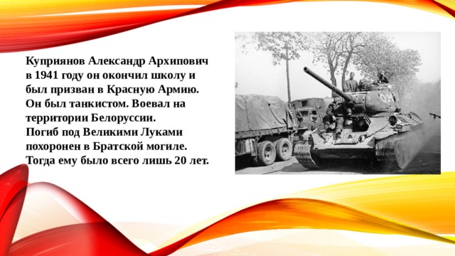 Куприянов Александр Архипович в 1941 году он окончил школу и был призван в Красную Армию. Он был танкистом. Воевал на территории Белоруссии. Погиб под Великими Луками похоронен в Братской могиле. Тогда ему было всего лишь 20 лет. 