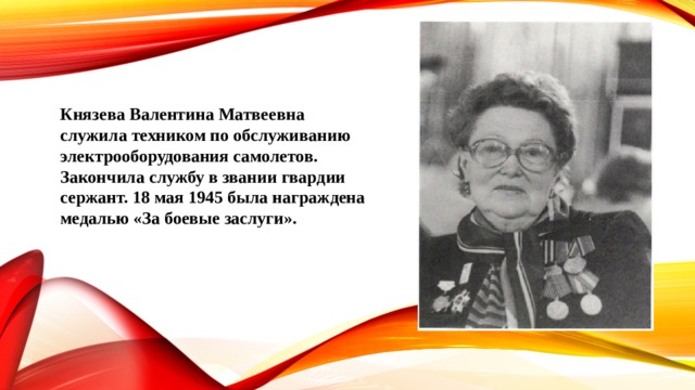 Князева Валентина Матвеевна служила техником по обслуживанию электрооборудования самолетов. Закончила службу в звании гвардии сержант. 18 мая 1945 была награждена медалью «За боевые заслуги». 